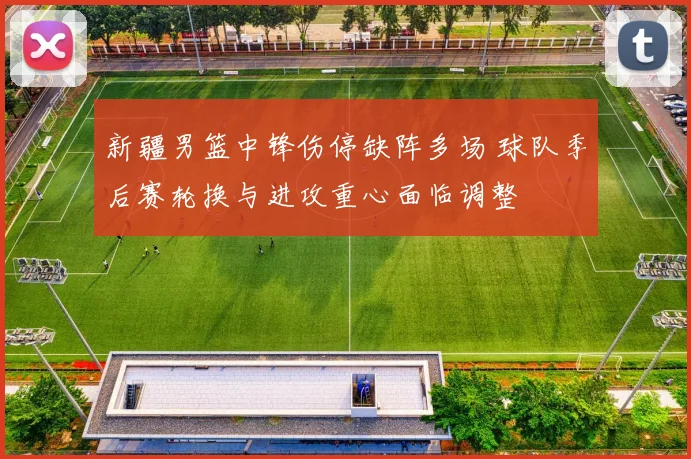 新疆男篮中锋伤停缺阵多场 球队季后赛轮换与进攻重心面临调整