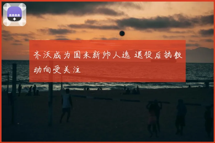 齐沃成为国米新帅人选 退役后执教动向受关注