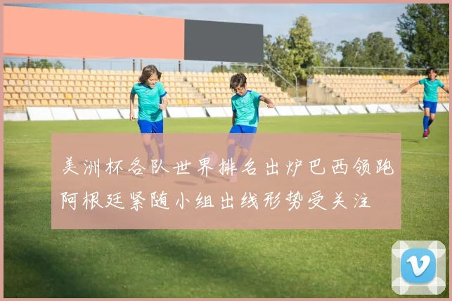 美洲杯各队世界排名出炉巴西领跑阿根廷紧随小组出线形势受关注