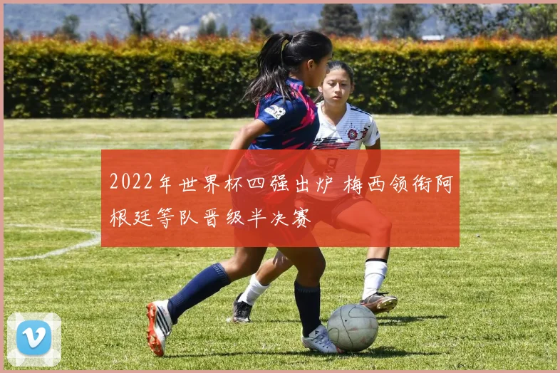 2022年世界杯四强出炉 梅西领衔阿根廷等队晋级半决赛
