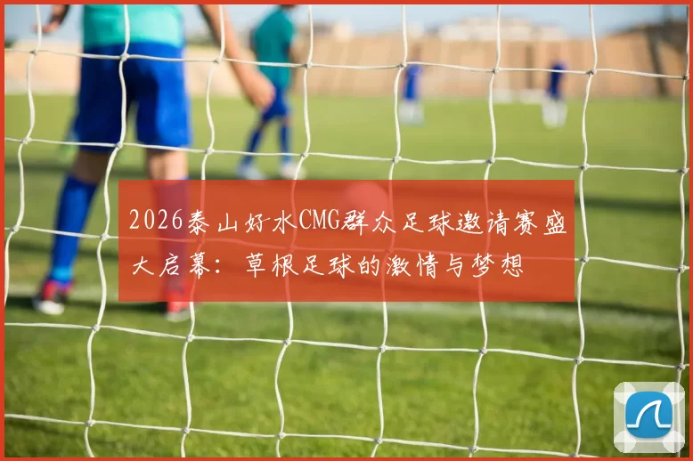 2026泰山好水CMG群众足球邀请赛盛大启幕：草根足球的激情与梦想