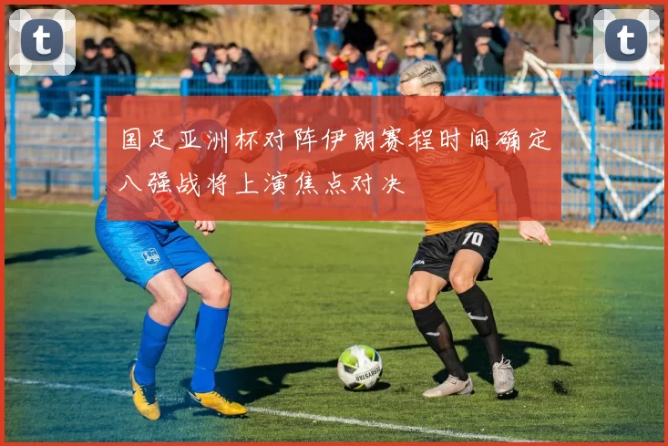 国足亚洲杯对阵伊朗赛程时间确定八强战将上演焦点对决