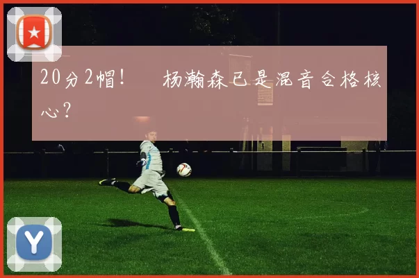 20分2帽！​杨瀚森已是混音合格核心？