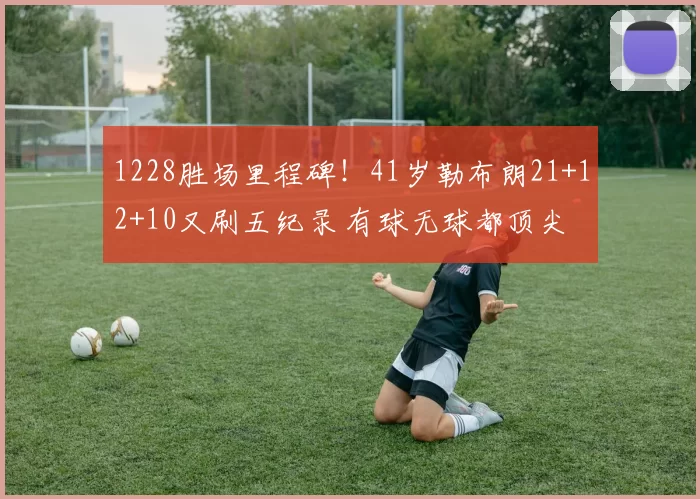 1228胜场里程碑！41岁勒布朗21+12+10又刷五纪录 有球无球都顶尖