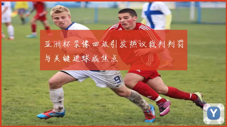 亚洲杯录像回放引发热议裁判判罚与关键进球成焦点