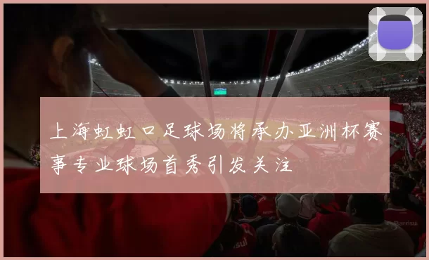 上海虹虹口足球场将承办亚洲杯赛事专业球场首秀引发关注