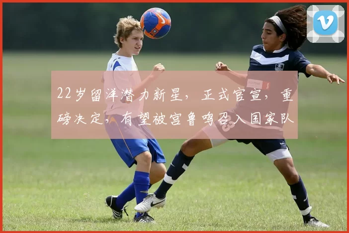 22岁留洋潜力新星，正式官宣，重磅决定，有望被宫鲁鸣召入国家队