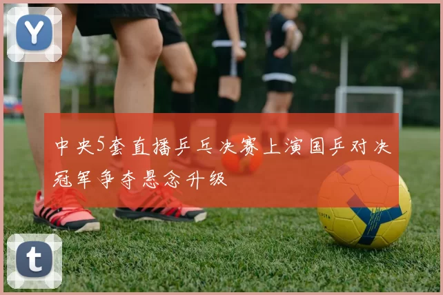中央5套直播乒乓决赛上演国乒对决冠军争夺悬念升级
