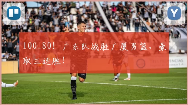 100_80！广东队战胜广厦男篮，豪取三连胜！