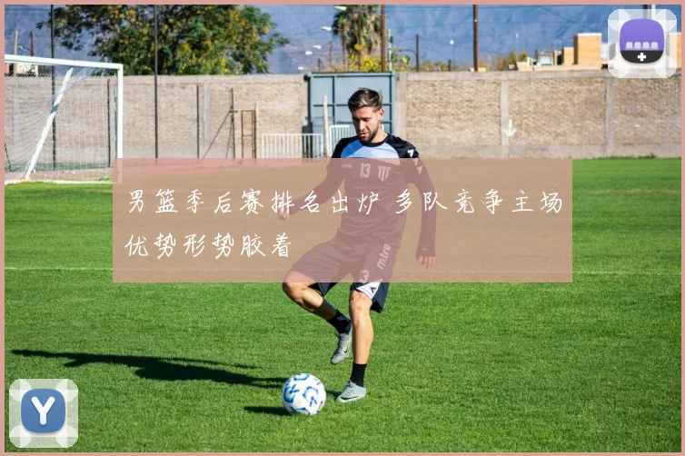 男篮季后赛排名出炉 多队竞争主场优势形势胶着