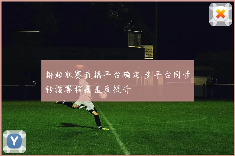 排超联赛直播平台确定 多平台同步转播赛程覆盖度提升