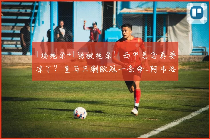 1场绝杀+1场被绝杀！西甲悬念真要凉了？皇马只剩欧冠一条命_阿韦洛_巴萨_维尼修斯