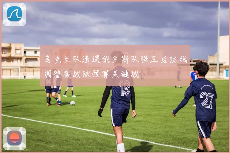 乌克兰队遭遇俄罗斯队强压后防线调整备战欧预赛关键战