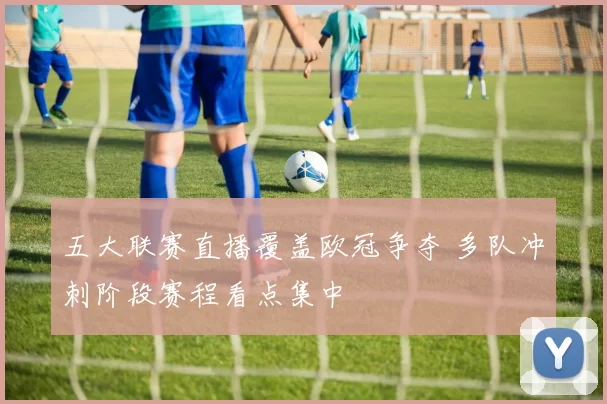 五大联赛直播覆盖欧冠争夺 多队冲刺阶段赛程看点集中