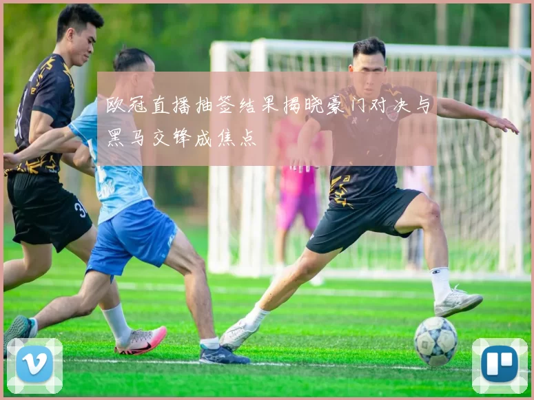 欧冠直播抽签结果揭晓豪门对决与黑马交锋成焦点